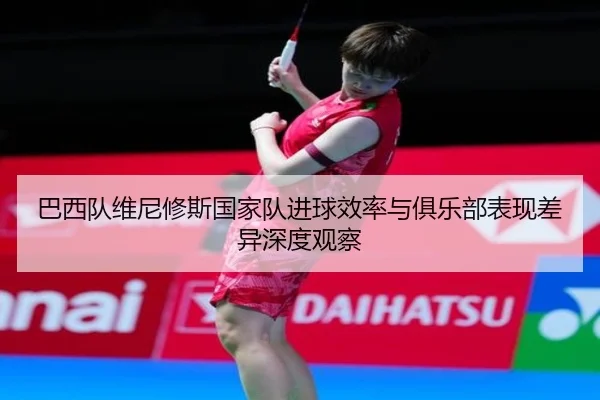 巴西队维尼修斯国家队进球效率与俱乐部表现差异深度观察