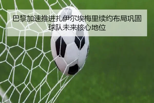 巴黎加速推进扎伊尔埃梅里续约布局巩固球队未来核心地位