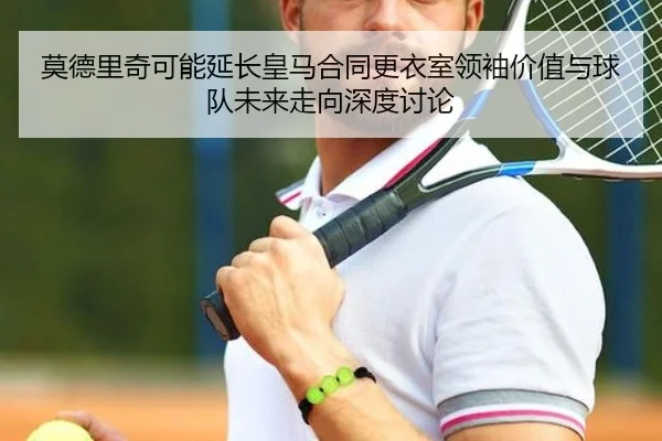 莫德里奇可能延长皇马合同更衣室领袖价值与球队未来走向深度讨论