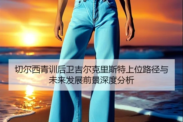 切尔西青训后卫吉尔克里斯特上位路径与未来发展前景深度分析