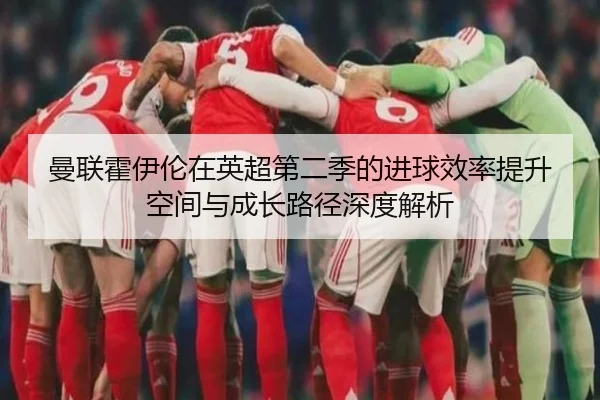 曼联霍伊伦在英超第二季的进球效率提升空间与成长路径深度解析