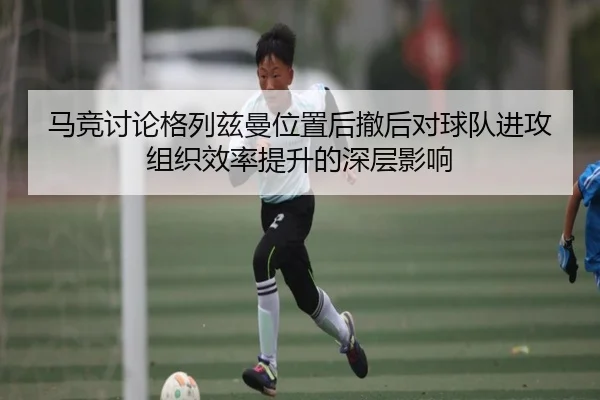 马竞讨论格列兹曼位置后撤后对球队进攻组织效率提升的深层影响