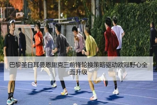 巴黎圣日耳曼恩里克三前锋轮换策略驱动欧冠野心全面升级