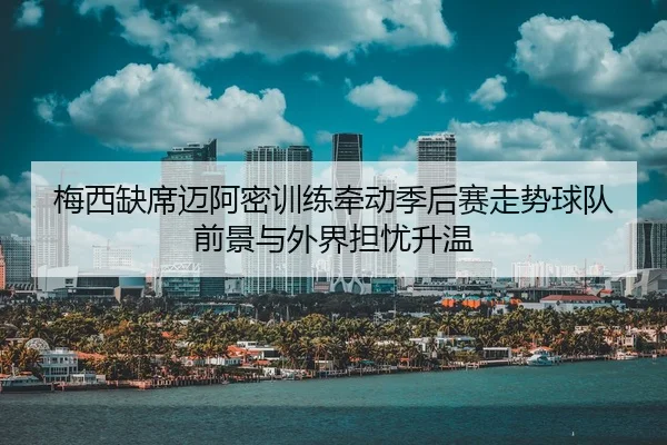 梅西缺席迈阿密训练牵动季后赛走势球队前景与外界担忧升温