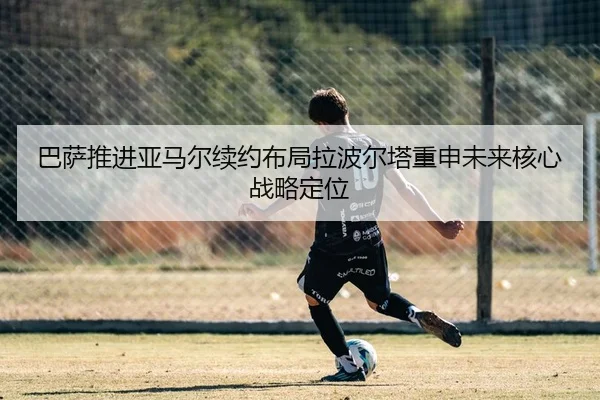巴萨推进亚马尔续约布局拉波尔塔重申未来核心战略定位